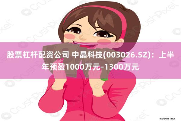 股票杠杆配资公司 中晶科技(003026.SZ)：上半年预盈1000万元–1300万元