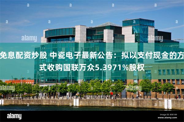 免息配资炒股 中瓷电子最新公告：拟以支付现金的方式收购国联万众5.3971%股权