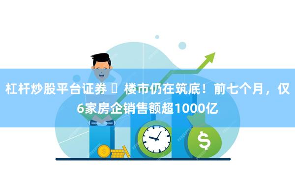 杠杆炒股平台证券 ​楼市仍在筑底！前七个月，仅6家房企销售额超1000亿