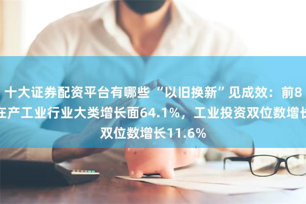 十大证券配资平台有哪些 “以旧换新”见成效：前8月广东在产工业行业大类增长面64.1%，工业投资双位数增长11.6%