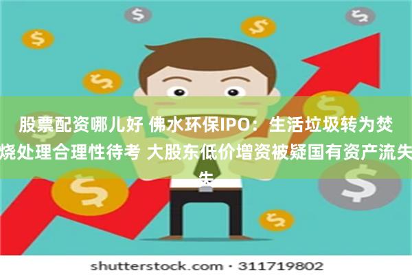 股票配资哪儿好 佛水环保IPO：生活垃圾转为焚烧处理合理性待考 大股东低价增资被疑国有资产流失