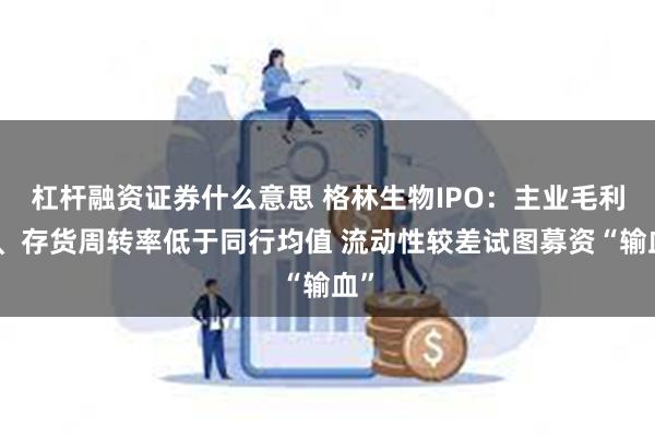 杠杆融资证券什么意思 格林生物IPO：主业毛利率、存货周转率低于同行均值 流动性较差试图募资“输血”