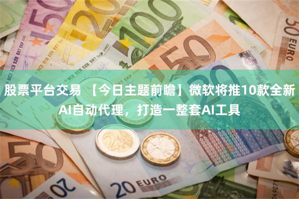 股票平台交易 【今日主题前瞻】微软将推10款全新AI自动代理，打造一整套AI工具