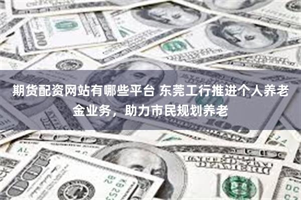 期货配资网站有哪些平台 东莞工行推进个人养老金业务，助力市民规划养老