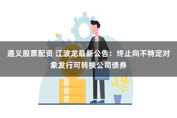 遵义股票配资 江波龙最新公告：终止向不特定对象发行可转换公司债券