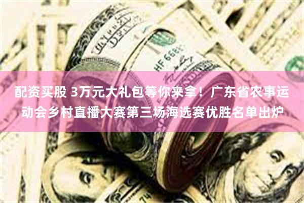 配资买股 3万元大礼包等你来拿！广东省农事运动会乡村直播大赛第三场海选赛优胜名单出炉