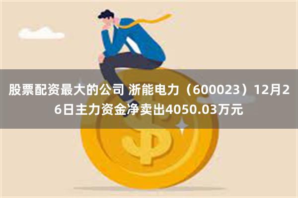 股票配资最大的公司 浙能电力（600023）12月26日主力资金净卖出4050.03万元