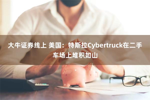 大牛证券线上 美国：特斯拉Cybertruck在二手车场上堆积如山