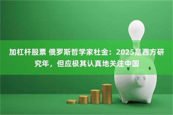 加杠杆股票 俄罗斯哲学家杜金：2025是西方研究年，但应极其认真地关注中国