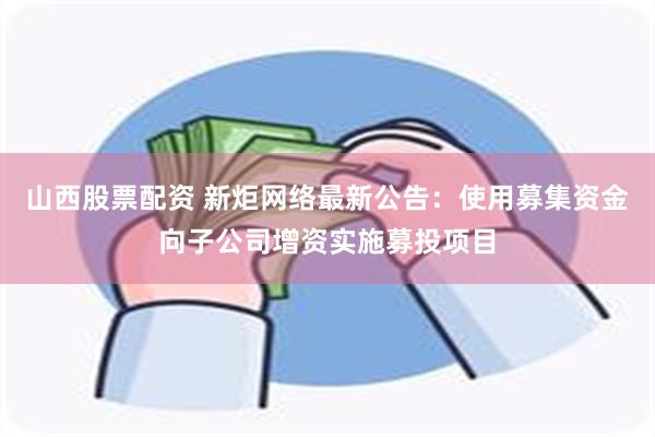 山西股票配资 新炬网络最新公告：使用募集资金向子公司增资实施募投项目