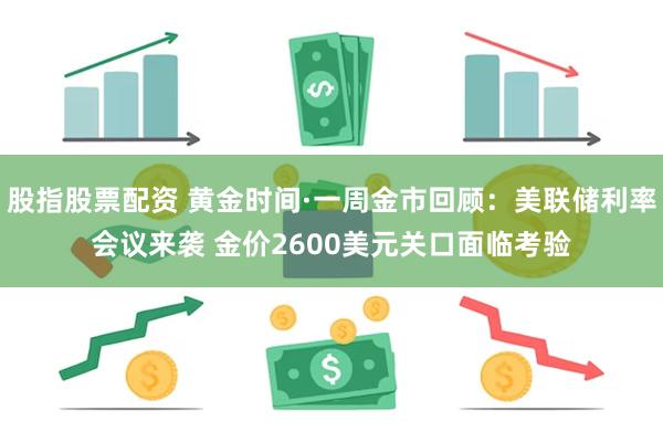 股指股票配资 黄金时间·一周金市回顾：美联储利率会议来袭 金价2600美元关口面临考验