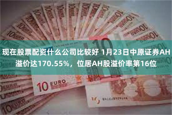 现在股票配资什么公司比较好 1月23日中原证券AH溢价达170.55%，位居AH股溢价率第16位