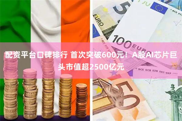 配资平台口碑排行 首次突破600元！A股AI芯片巨头市值超2500亿元