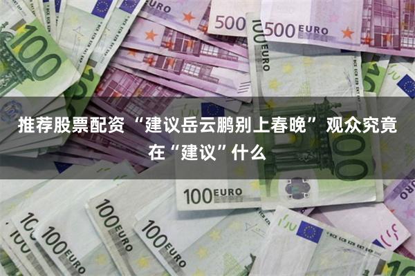 推荐股票配资 “建议岳云鹏别上春晚” 观众究竟在“建议”什么