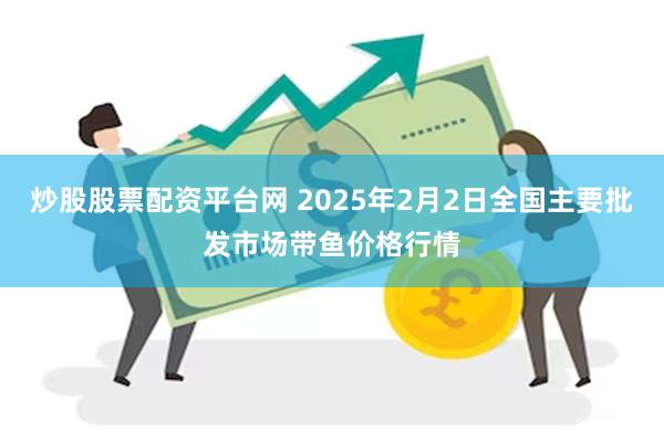 炒股股票配资平台网 2025年2月2日全国主要批发市场带鱼价格行情