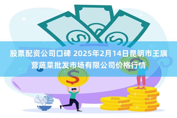 股票配资公司口碑 2025年2月14日昆明市王旗营蔬菜批发市场有限公司价格行情