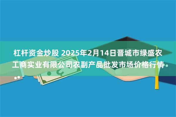 杠杆资金炒股 2025年2月14日晋城市绿盛农工商实业有限公司农副产品批发市场价格行情