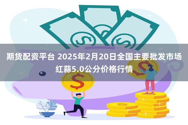 期货配资平台 2025年2月20日全国主要批发市场红蒜5.0公分价格行情