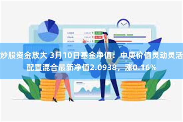 炒股资金放大 3月10日基金净值：中庚价值灵动灵活配置混合最新净值2.0938，涨0.16%