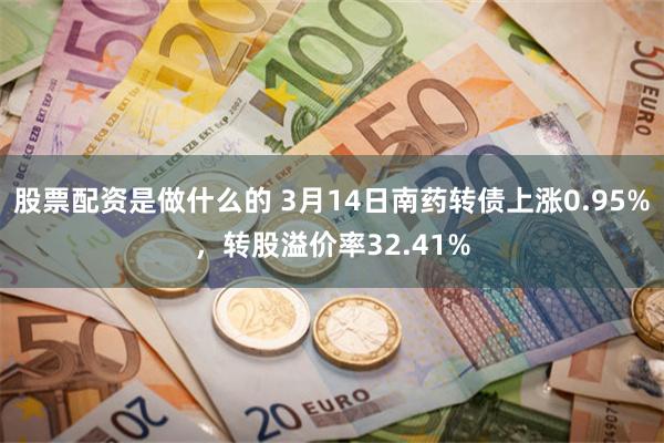 股票配资是做什么的 3月14日南药转债上涨0.95%，转股溢价率32.41%