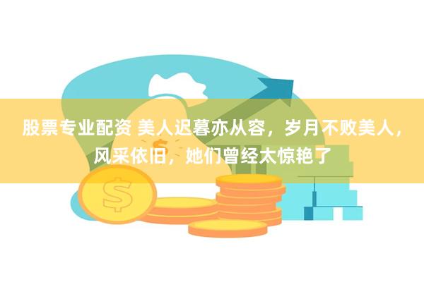 股票专业配资 美人迟暮亦从容，岁月不败美人，风采依旧，她们曾经太惊艳了